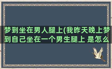 梦到坐在男人腿上(我昨天晚上梦到自己坐在一个男生腿上 是怎么回事)